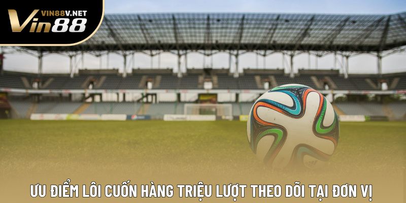 Ưu điểm lôi cuốn hàng triệu lượt theo dõi tại đơn vị 